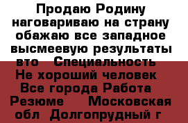 Продаю Родину.наговариваю на страну.обажаю все западное.высмеевую результаты вто › Специальность ­ Не хороший человек - Все города Работа » Резюме   . Московская обл.,Долгопрудный г.